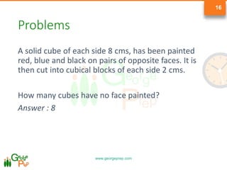 www.georgeprep.com
16
Problems
A solid cube of each side 8 cms, has been painted
red, blue and black on pairs of opposite faces. It is
then cut into cubical blocks of each side 2 cms.
How many cubes have no face painted?
Answer : 8
 