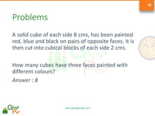 www.georgeprep.com
18
Problems
A solid cube of each side 8 cms, has been painted
red, blue and black on pairs of opposite faces. It is
then cut into cubical blocks of each side 2 cms.
How many cubes have three faces painted with
different colours?
Answer : 8
 