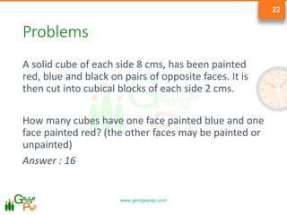 www.georgeprep.com
22
Problems
A solid cube of each side 8 cms, has been painted
red, blue and black on pairs of opposite faces. It is
then cut into cubical blocks of each side 2 cms.
How many cubes have one face painted blue and one
face painted red? (the other faces may be painted or
unpainted)
Answer : 16
 