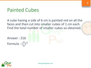 www.georgeprep.com
3
Painted Cubes
A cube having a side of 6 cm is painted red on all the
faces and then cut into smaller cubes of 1 cm each.
Find the total number of smaller cubes so obtained.
Answer : 216
Formula : (
𝑎
𝑏
)3
 