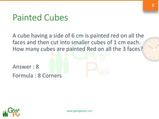 www.georgeprep.com
5
Painted Cubes
A cube having a side of 6 cm is painted red on all the
faces and then cut into smaller cubes of 1 cm each.
How many cubes are painted Red on all the 3 faces?
Answer : 8
Formula : 8 Corners
 
