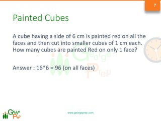 www.georgeprep.com
7
Painted Cubes
A cube having a side of 6 cm is painted red on all the
faces and then cut into smaller cubes of 1 cm each.
How many cubes are painted Red on only 1 face?
Answer : 16*6 = 96 (on all faces)
 