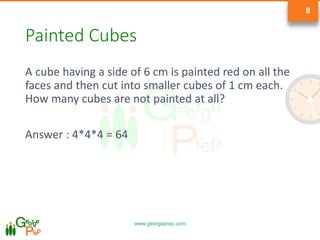 www.georgeprep.com
8
Painted Cubes
A cube having a side of 6 cm is painted red on all the
faces and then cut into smaller cubes of 1 cm each.
How many cubes are not painted at all?
Answer : 4*4*4 = 64
 