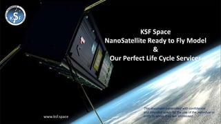 KSF Space
NanoSatellite Ready to Fly Model
&
Our Perfect Life Cycle Services
This document transmitted with confidential
and intended solely for the use of the individual or
entity to whom they are addressed
www.ksf.space
www.ksf.space
 
