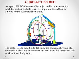 As a part of KufaSat Nanosatellite project and in order to test the
satellite’s attitude control system it is important to establish an
attitude control system test bed facility.
The goal of testing the attitude determination and control system of a
satellite in a laboratory environment are to validate that the system will
work as it was designed to.
CUBESAT TEST BED
University of Kufa KufaSat Team
 