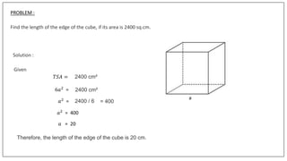 PROBLEM :
Find the length of the edge of the cube, if its area is 2400 sq.cm.
Solution :
Given
6𝑎2
=
𝑇𝑆𝐴 = 2400 cm²
2400 cm²
𝑎2 = 2400 / 6 = 400
𝑎2
= 400
𝑎 = 20
Therefore, the length of the edge of the cube is 20 cm.
a
 
