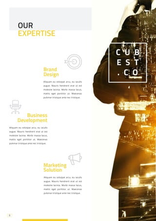 8
Aliquam eu volutpat arcu, eu iaculis
augue. Mauris hendrerit erat ut est
molestie lacinia. Morbi massa lacus,
mattis eget porttitor ut. Maecenas
pulvinar tristique ante nec tristique.
Brand
Design
Aliquam eu volutpat arcu, eu iaculis
augue. Mauris hendrerit erat ut est
molestie lacinia. Morbi massa lacus,
mattis eget porttitor ut. Maecenas
pulvinar tristique ante nec tristique.
C U B
E S T
. C O
OUR
EXPERTISE
Business
Development
Marketing
Solution
Aliquam eu volutpat arcu, eu iaculis
augue. Mauris hendrerit erat ut est
molestie lacinia. Morbi massa lacus,
mattis eget porttitor ut. Maecenas
pulvinar tristique ante nec tristique.
8
 