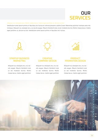 9
OUR
SERVICES
STARTUP BUSINESS
MARKETING
Aliquam eu volutpat arcu, eu iac-
ulis augue. Mauris hendrerit erat
ut est molestie lacinia. Morbi
massa lacus, mattis eget porttitor
CREATIVE
COMPANY DESIGN
PRODUCT
PROMOTION DESIGN
Aliquam eu volutpat arcu, eu iac-
ulis augue. Mauris hendrerit erat
ut est molestie lacinia. Morbi
massa lacus, mattis eget porttitor
Aliquam eu volutpat arcu, eu iac-
ulis augue. Mauris hendrerit erat
ut est molestie lacinia. Morbi
massa lacus, mattis eget porttitor
Aliquam eu volutpat arcu, Morbi massa lacus, mattis eget porttitor ut, dictum at dui
Vestibulum ante ipsum primis in faucibus orci luctus et ultrices posuere cubilia Curae; Maecenas pulvinar tristique ante nec
tristique. Aliquam eu volutpat arcu, eu iaculis augue. Mauris hendrerit erat ut est molestie lacinia. Morbi massa lacus, mattis
eget porttitor ut, dictum at dui. Vestibulum ante ipsum primis in faucibus orci luctus.
 