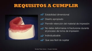 Nicolás Pérez Quiroz - Cirujano Dentista
Estabilidad dimensional
Diseño apropiado
Permitir retención del material de impresión
No debe deformarse ni fracturarse durante
el proceso de toma de impresión
Individualizable
Que sea fácil de sujetar
REQUISITOS A CUMPLIR
 