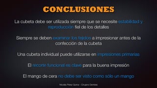 Nicolás Pérez Quiroz - Cirujano Dentista
CONCLUSIONES
La cubeta debe ser utilizada siempre que se necesite estabilidad y
reproducción ﬁel de los detalles
Siempre se deben examinar los tejidos a impresionar antes de la
confección de la cubeta
Una cubeta individual puede utilizarse en impresiones primarias
El recorte funcional es clave para la buena impresión
El mango de cera no debe ser visto como sólo un mango
 