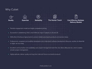Why Cubet
Flexible engagement model and highly competitive pricing.
Successful in establishing ODC's and DTM's for major IT players in US and UK
NDAs (Non-Disclosure Agreement) to protect intellectual property products and product ideas.
Professional, competent and qualiﬁed developers who understand software development lifecycle, whether its Waterfall
or Agile, we are ready.
Excellent communication and availability over project management tools like Jira, Slack, Bitbucket etc. which enables
smooth project management.
Highly aptitude, deliver quality and bug free code and hence successful products.
Info@cubettech.com
Expertise The Human TouchReliability Cost Effective Multiple
Delivery Models
Quality
 