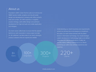 Founded in 2007, Cubet Techno Labs is an end-to-end
SMAC (social, mobile, analytics and cloud) mobile
design and development company with oﬃce at Kochi,
India and London, UK. With expertise in insightful
product strategy, well-crafted design and proﬁcient
development for high-end web and mobile application
technologies.
Our team works collectively to ensure that the passion
behind our work resonates in every project we take
on. As craftsmen, we take pride in our work, striving to
produce solutions that are original and reliable
Understanding our client's business and requirements
remain our primary focus and always to compliment
the same, our team keeps abreast with the latest
trends in information technology. Our inbuilt strategic
custom development methodology helps us to deliver
integrated rich internet applications. Finally, we
provide holistic fulﬁlling experience to our clients
combining our solid cross vertical experience and
expertise.
About us
Info@cubettech.com
100+
Engineers
300+Projects
220+Clients
8+
Years
 