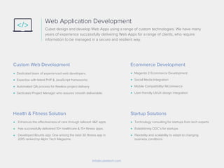 Cubet design and develop Web Apps using a range of custom technologies. We have many
years of experience successfully delivering Web Apps for a range of clients, who require
information to be managed in a secure and resilient way.
Web Application Development
Dedicated team of experienced web developers.
Expertise with latest PHP & JavaScript frameworks
Automated QA process for ﬂawless project delivery
Dedicated Project Manager who assures smooth deliverable.
Magento 2 Ecommerce Development
Social Media Integration
Mobile Compatibility/ Mcommerce
User-friendly UI/UX design integration
Info@cubettech.com
Custom Web Development
Enhances the effectiveness of care through tailored H&F apps.
Has successfully delivered 10+ healthcare & 15+ ﬁtness apps.
Developed Bounts app: One among the best 30 ﬁtness app in
2015 ranked by Alphr Tech Magazine.
Health & Fitness Solution
Technology consulting for startups from tech experts
Establishing ODC’s for startups
Flexibility and scalability to adapt to changing
business conditions
Startup Solutions
Ecommerce Development
 