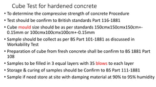 Cube Test for hardened concrete
• To determine the compressive strength of concrete Procedure
• Test should be confirm to British standards Part 116-1881
• Cube mould size should be as per standards 150cmx150cmx150cm+-
0.15mm or 100cmx100cmx100cm+-0.15mm
• Sample should be collect as per BS Part 101-1881 as discussed in
Workability Test
• Preparation of cube from fresh concrete shall be confirm to BS 1881 Part
108
• Samples to be filled in 3 equal layers with 35 blows to each layer
• Storage & curing of samples should be Confirm to BS Part 111-1881
• Sample if need store at site with damping material at 90% to 95% humidity
 
