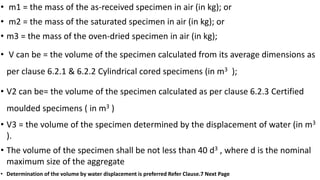 • m1 = the mass of the as-received specimen in air (in kg); or
• m2 = the mass of the saturated specimen in air (in kg); or
• m3 = the mass of the oven-dried specimen in air (in kg);
• V can be = the volume of the specimen calculated from its average dimensions as
per clause 6.2.1 & 6.2.2 Cylindrical cored specimens (in m3 );
• V2 can be= the volume of the specimen calculated as per clause 6.2.3 Certified
moulded specimens ( in m3 )
• V3 = the volume of the specimen determined by the displacement of water (in m3
).
• The volume of the specimen shall be not less than 40 d3 , where d is the nominal
maximum size of the aggregate
• Determination of the volume by water displacement is preferred Refer Clause.7 Next Page
 