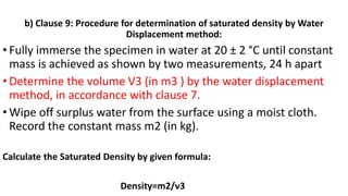 b) Clause 9: Procedure for determination of saturated density by Water
Displacement method:
• Fully immerse the specimen in water at 20 ± 2 °C until constant
mass is achieved as shown by two measurements, 24 h apart
• Determine the volume V3 (in m3 ) by the water displacement
method, in accordance with clause 7.
• Wipe off surplus water from the surface using a moist cloth.
Record the constant mass m2 (in kg).
Calculate the Saturated Density by given formula:
Density=m2/v3
 