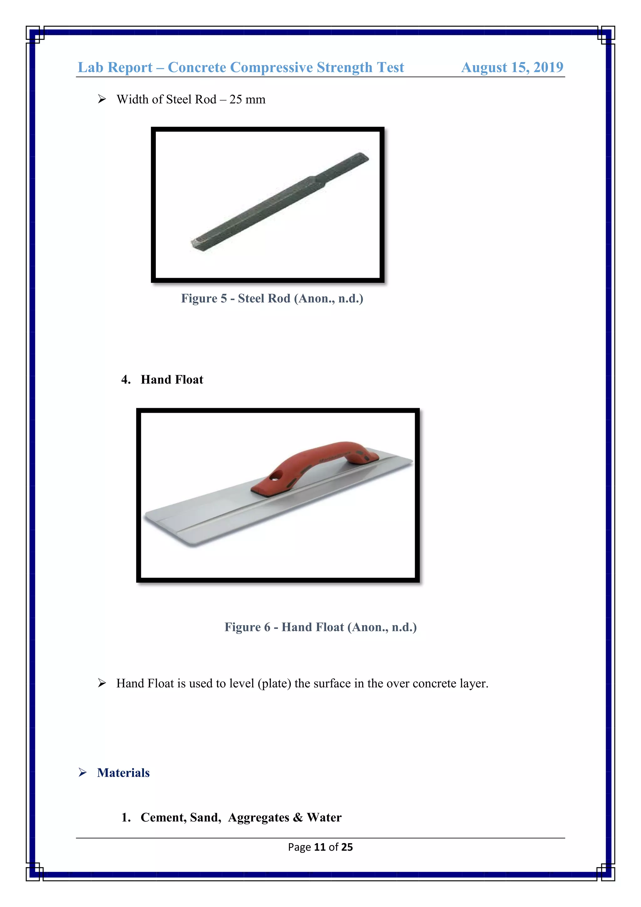 Lab Report – Concrete Compressive Strength Test August 15, 2019
Page 11 of 25
 Width of Steel Rod – 25 mm
Figure 5 - Steel Rod (Anon., n.d.)
4. Hand Float
Figure 6 - Hand Float (Anon., n.d.)
 Hand Float is used to level (plate) the surface in the over concrete layer.
 Materials
1. Cement, Sand, Aggregates & Water
 