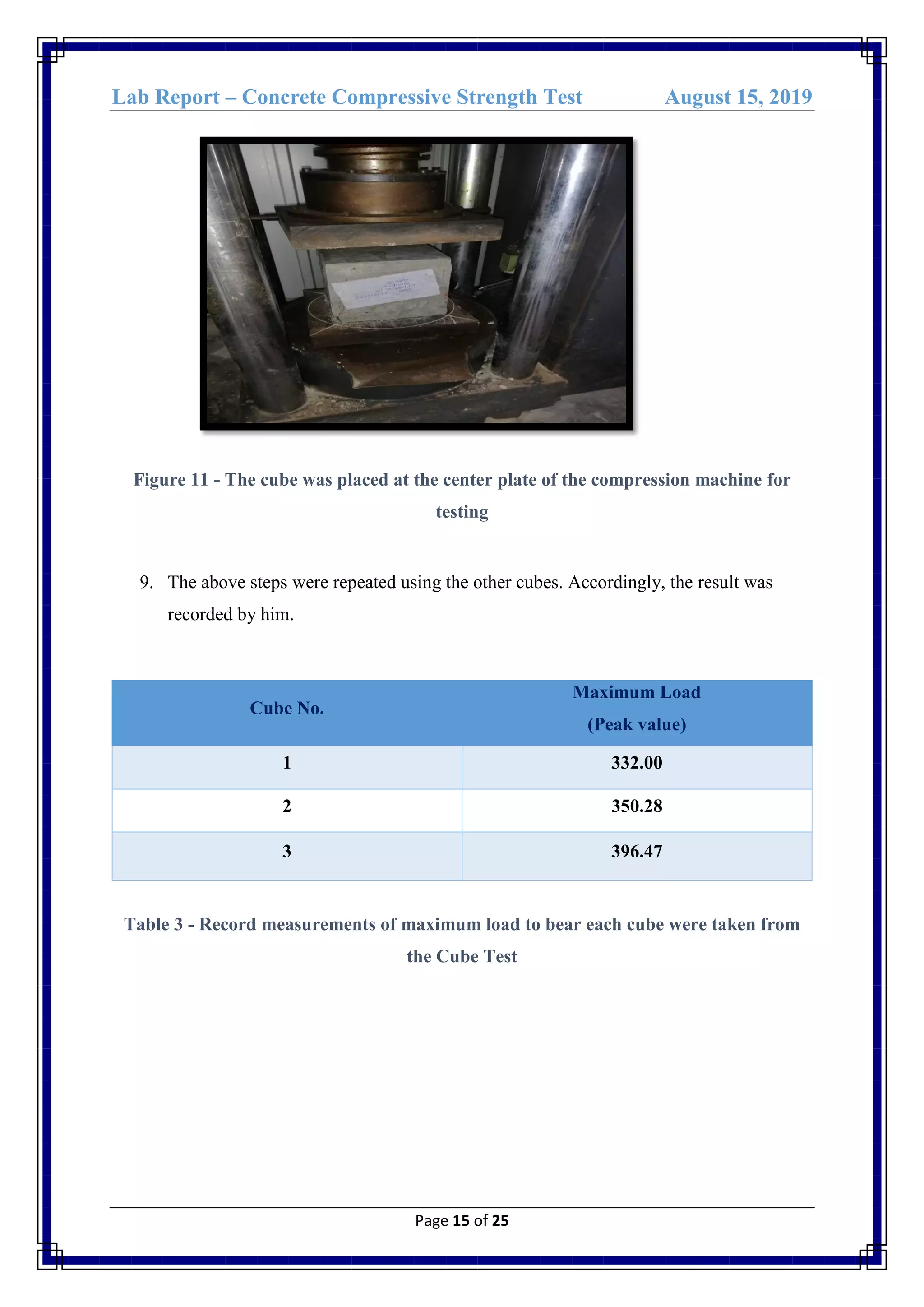 Lab Report – Concrete Compressive Strength Test August 15, 2019
Page 15 of 25
Figure 11 - The cube was placed at the center plate of the compression machine for
testing
9. The above steps were repeated using the other cubes. Accordingly, the result was
recorded by him.
Cube No.
Maximum Load
(Peak value)
1 332.00
2 350.28
3 396.47
Table 3 - Record measurements of maximum load to bear each cube were taken from
the Cube Test
 