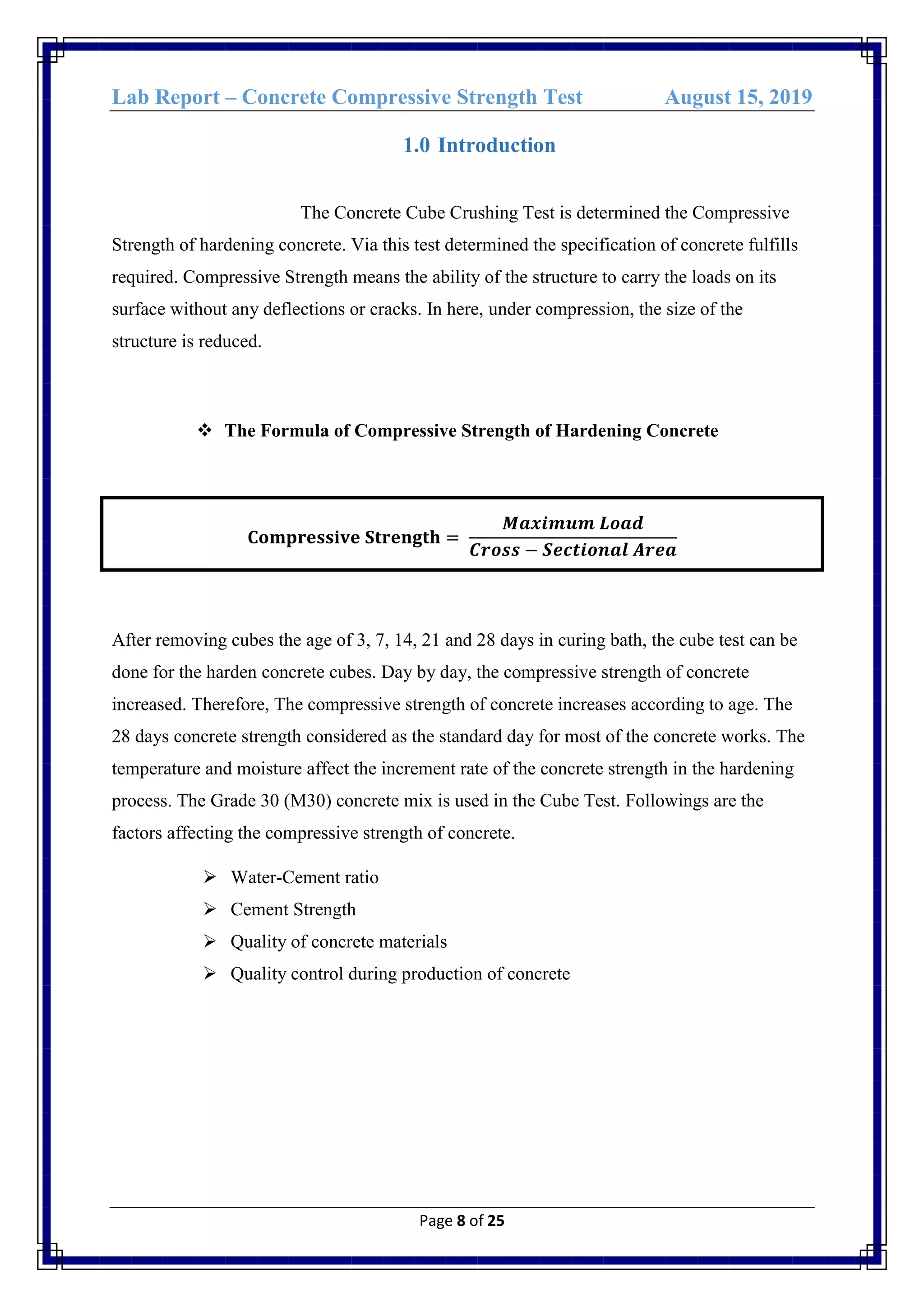 Lab Report – Concrete Compressive Strength Test August 15, 2019
Page 8 of 25
1.0 Introduction
The Concrete Cube Crushing Test is determined the Compressive
Strength of hardening concrete. Via this test determined the specification of concrete fulfills
required. Compressive Strength means the ability of the structure to carry the loads on its
surface without any deflections or cracks. In here, under compression, the size of the
structure is reduced.
 The Formula of Compressive Strength of Hardening Concrete
𝐂𝐨𝐦𝐩𝐫𝐞𝐬𝐬𝐢𝐯𝐞 𝐒𝐭𝐫𝐞𝐧𝐠𝐭𝐡 =
𝑴𝒂𝒙𝒊𝒎𝒖𝒎 𝑳𝒐𝒂𝒅
𝑪𝒓𝒐𝒔𝒔 − 𝑺𝒆𝒄𝒕𝒊𝒐𝒏𝒂𝒍 𝑨𝒓𝒆𝒂
After removing cubes the age of 3, 7, 14, 21 and 28 days in curing bath, the cube test can be
done for the harden concrete cubes. Day by day, the compressive strength of concrete
increased. Therefore, The compressive strength of concrete increases according to age. The
28 days concrete strength considered as the standard day for most of the concrete works. The
temperature and moisture affect the increment rate of the concrete strength in the hardening
process. The Grade 30 (M30) concrete mix is used in the Cube Test. Followings are the
factors affecting the compressive strength of concrete.
 Water-Cement ratio
 Cement Strength
 Quality of concrete materials
 Quality control during production of concrete
 