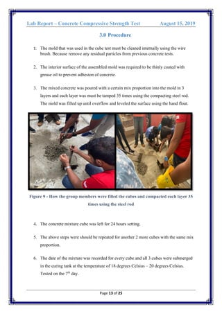 Lab Report – Concrete Compressive Strength Test August 15, 2019
Page 13 of 25
3.0 Procedure
1. The mold that was used in the cube test must be cleaned internally using the wire
brush. Because remove any residual particles from previous concrete tests.
2. The interior surface of the assembled mold was required to be thinly coated with
grease oil to prevent adhesion of concrete.
3. The mixed concrete was poured with a certain mix proportion into the mold in 3
layers and each layer was must be tamped 35 times using the compacting steel rod.
The mold was filled up until overflow and leveled the surface using the hand float.
Figure 9 - How the group members were filled the cubes and compacted each layer 35
times using the steel rod
4. The concrete mixture cube was left for 24 hours setting.
5. The above steps were should be repeated for another 2 more cubes with the same mix
proportion.
6. The date of the mixture was recorded for every cube and all 3 cubes were submerged
in the curing tank at the temperature of 18 degrees Celsius – 20 degrees Celsius.
Tested on the 7th
day.
 