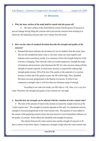 Lab Report – Concrete Compressive Strength Test August 15, 2019
Page 19 of 25
5.0 Discussion
1. Why the inner surface of the mold shall be coated with the grease oil?
 The inner surface of the mold shall be coated with the grease oil because to
prevent leakage during filling the concrete and to prevent the concrete from sticking to it,
otherwise, the hardening concrete cube won’t release from the mold.
2. How can the value of standard deviation describe the strength and quality of the
concrete?
 Standard Deviation indicates the deviation of a set of variables from the mean value.
The less the standard deviation value is, the more values are close together and
indicates more consistency results. It is a measure of how the strength behavior of the
concrete is changing. That when the cubes are tested compressive strength the range
of minimum and maximum value determine the SD. Its value increases along with the
strength of cement required, as much more accuracy is required for making high
strength grade mixture. SD will be less if the quality at the materials of a concrete
mixture is better and if the quality is poor, the SD will be high. Thus, Standard
Deviation inversely proportional to the Quality of concrete. It is best if our
compressive strength value is a bit less than our minimum range of strength.
According to our cube test results, our SD value is 1.48. Thus, it is a very low
value. Therefore, the strength and quality of our concrete are very high.
3. Describe how the strength can be affected with the variation of water cement ratio?
 The ratio of the amount of water to the amount of cement by weight is known as the
“water-cement ratio”. The strength of concrete depends on this ratio. In a hardened concrete,
strength is inversely proportional to the water/cement ratio. The quantity of water added to
the cement while preparing concrete mixes has been known to exert tremendous influence on
the quality of concrete. Water affects the durability and strength of concrete.
The relation between the water-cement ratio and the strength of concrete in 28
days is shown in the below figure. Compressive strength is high when the water-cement ratio
 