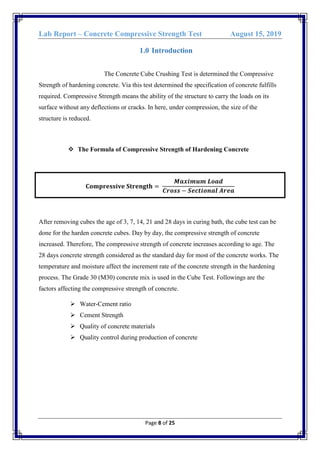 Lab Report – Concrete Compressive Strength Test August 15, 2019
Page 8 of 25
1.0 Introduction
The Concrete Cube Crushing Test is determined the Compressive
Strength of hardening concrete. Via this test determined the specification of concrete fulfills
required. Compressive Strength means the ability of the structure to carry the loads on its
surface without any deflections or cracks. In here, under compression, the size of the
structure is reduced.
 The Formula of Compressive Strength of Hardening Concrete
𝐂𝐨𝐦𝐩𝐫𝐞𝐬𝐬𝐢𝐯𝐞 𝐒𝐭𝐫𝐞𝐧𝐠𝐭𝐡 =
𝑴𝒂𝒙𝒊𝒎𝒖𝒎 𝑳𝒐𝒂𝒅
𝑪𝒓𝒐𝒔𝒔 − 𝑺𝒆𝒄𝒕𝒊𝒐𝒏𝒂𝒍 𝑨𝒓𝒆𝒂
After removing cubes the age of 3, 7, 14, 21 and 28 days in curing bath, the cube test can be
done for the harden concrete cubes. Day by day, the compressive strength of concrete
increased. Therefore, The compressive strength of concrete increases according to age. The
28 days concrete strength considered as the standard day for most of the concrete works. The
temperature and moisture affect the increment rate of the concrete strength in the hardening
process. The Grade 30 (M30) concrete mix is used in the Cube Test. Followings are the
factors affecting the compressive strength of concrete.
 Water-Cement ratio
 Cement Strength
 Quality of concrete materials
 Quality control during production of concrete
 