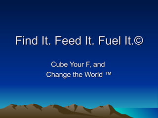 Find It. Feed It. Fuel It.©
       Cube Your F, and
      Change the World ™
 