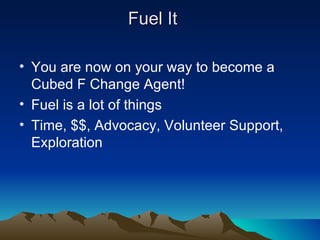 Fuel It

• You are now on your way to become a
  Cubed F Change Agent!
• Fuel is a lot of things
• Time, $$, Advocacy, Volunteer Support,
  Exploration
 