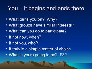 You – it begins and ends there
•   What turns you on? Why?
•   What groups have similar interests?
•   What can you do to participate?
•   If not now, when?
•   If not you, who?
•   It truly is a simple matter of choice
•   What is yours going to be? F3?
 