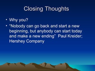 Closing Thoughts
• Why you?
• “Nobody can go back and start a new
  beginning, but anybody can start today
  and make a new ending” Paul Kreider;
  Hershey Company
 