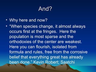 And?
• Why here and now?
• “When species change, it almost always
  occurs first at the fringes. Here the
  population is most sparse and the
  orthodoxies of the center are weakest.
  Here you can flourish, isolated from
  formula and rules, free from the corrosive
  belief that everything great has already
  been done.” Kevin Robert; Saatchi
 
