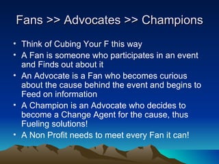 Fans >> Advocates >> Champions
• Think of Cubing Your F this way
• A Fan is someone who participates in an event
  and Finds out about it
• An Advocate is a Fan who becomes curious
  about the cause behind the event and begins to
  Feed on information
• A Champion is an Advocate who decides to
  become a Change Agent for the cause, thus
  Fueling solutions!
• A Non Profit needs to meet every Fan it can!
 