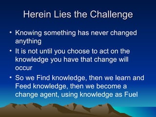 Herein Lies the Challenge
• Knowing something has never changed
  anything
• It is not until you choose to act on the
  knowledge you have that change will
  occur
• So we Find knowledge, then we learn and
  Feed knowledge, then we become a
  change agent, using knowledge as Fuel
 