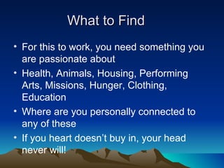What to Find
• For this to work, you need something you
  are passionate about
• Health, Animals, Housing, Performing
  Arts, Missions, Hunger, Clothing,
  Education
• Where are you personally connected to
  any of these
• If you heart doesn’t buy in, your head
  never will!
 