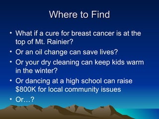 Where to Find
• What if a cure for breast cancer is at the
  top of Mt. Rainier?
• Or an oil change can save lives?
• Or your dry cleaning can keep kids warm
  in the winter?
• Or dancing at a high school can raise
  $800K for local community issues
• Or…?
 
