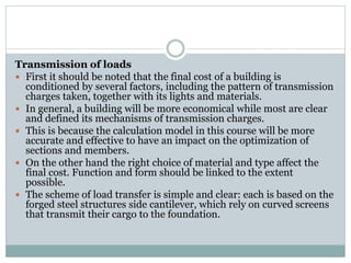 Transmission of loads
 First it should be noted that the final cost of a building is
conditioned by several factors, including the pattern of transmission
charges taken, together with its lights and materials.
 In general, a building will be more economical while most are clear
and defined its mechanisms of transmission charges.
 This is because the calculation model in this course will be more
accurate and effective to have an impact on the optimization of
sections and members.
 On the other hand the right choice of material and type affect the
final cost. Function and form should be linked to the extent
possible.
 The scheme of load transfer is simple and clear: each is based on the
forged steel structures side cantilever, which rely on curved screens
that transmit their cargo to the foundation.
 