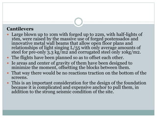 Cantilevers
 Large blown up to 10m with forged up to 22m, with half-lights of
16m, were raised by the massive use of forged postensados and
innovative metal wall beams that allow open floor plans and
relationships of light singing L/55 with only average amounts of
steel for pre-only 3.3 kg/m2 and corrugated steel only 10kg/m2.
 The flights have been planned so as to offset each other.
 Ie areas and center of gravity of them have been designed to
minimize the moment, offsetting the blocks between them.
 That way there would be no reactions traction on the bottom of the
screens.
 This is an important consideration for the design of the foundation
because it is complicated and expensive anchor to pull them, in
addition to the strong seismic condition of the site.
 