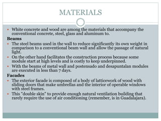 MATERIALS
 White concrete and wood are among the materials that accompany the
conventional concrete, steel, glass and aluminum to.
Beams
 The steel beams used in the wall to reduce significantly its own weight in
comparison to a conventional beam wall and allow the passage of natural
light.
 On the other hand facilitates the construction process because some
module start at high levels and is costly to keep underpinned.
 With the beams of metal wall and postensado and desapuntalan modules
are executed in less than 7 days.
Facades
 The exterior facade is composed of a body of latticework of wood with
sliding doors that make umbrellas and the interior of operable windows
with steel frames.
 This "double skin" to provide enough natural ventilation building that
rarely require the use of air conditioning (remember, is in Guadalajara).
 