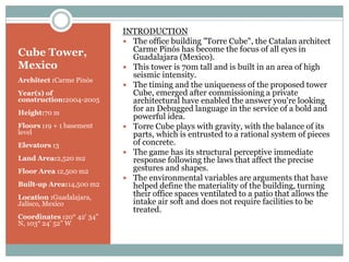 Cube Tower,
Mexico
Architect :Carme Pinós
Year(s) of
construction:2004-2005
Height:70 m
Floors :19 + 1 basement
level
Elevators :3
Land Area:2,520 m2
Floor Area :2,500 m2
Built-up Area:14,500 m2
Location :Guadalajara,
Jalisco, Mexico
Coordinates :20° 42' 34"
N, 103° 24' 52" W
INTRODUCTION
 The office building "Torre Cube", the Catalan architect
Carme Pinós has become the focus of all eyes in
Guadalajara (Mexico).
 This tower is 70m tall and is built in an area of high
seismic intensity.
 The timing and the uniqueness of the proposed tower
Cube, emerged after commissioning a private
architectural have enabled the answer you're looking
for an Debugged language in the service of a bold and
powerful idea.
 Torre Cube plays with gravity, with the balance of its
parts, which is entrusted to a rational system of pieces
of concrete.
 The game has its structural perceptive immediate
response following the laws that affect the precise
gestures and shapes.
 The environmental variables are arguments that have
helped define the materiality of the building, turning
their office spaces ventilated to a patio that allows the
intake air soft and does not require facilities to be
treated.
 