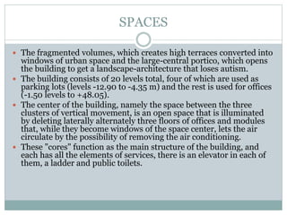 SPACES
 The fragmented volumes, which creates high terraces converted into
windows of urban space and the large-central portico, which opens
the building to get a landscape-architecture that loses autism.
 The building consists of 20 levels total, four of which are used as
parking lots (levels -12.90 to -4.35 m) and the rest is used for offices
(-1.50 levels to +48.05).
 The center of the building, namely the space between the three
clusters of vertical movement, is an open space that is illuminated
by deleting laterally alternately three floors of offices and modules
that, while they become windows of the space center, lets the air
circulate by the possibility of removing the air conditioning.
 These "cores" function as the main structure of the building, and
each has all the elements of services, there is an elevator in each of
them, a ladder and public toilets.
 