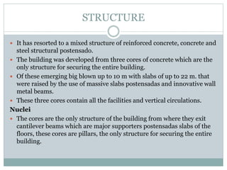 STRUCTURE
 It has resorted to a mixed structure of reinforced concrete, concrete and
steel structural postensado.
 The building was developed from three cores of concrete which are the
only structure for securing the entire building.
 Of these emerging big blown up to 10 m with slabs of up to 22 m. that
were raised by the use of massive slabs postensadas and innovative wall
metal beams.
 These three cores contain all the facilities and vertical circulations.
Nuclei
 The cores are the only structure of the building from where they exit
cantilever beams which are major supporters postensadas slabs of the
floors, these cores are pillars, the only structure for securing the entire
building.
 