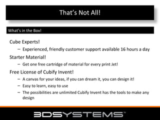 That’s Not All!
What’s in the Box!

Cube Experts!
– Experienced, friendly customer support available 16 hours a day

Starter Material!
– Get one free cartridge of material for every print Jet!

Free License of Cubify Invent!
– A canvas for your ideas, if you can dream it, you can design it!
– Easy to learn, easy to use
– The possibilities are unlimited Cubify Invent has the tools to make any
design

 