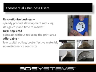 Commercial / Business Users
Revolutionize business –
speedy product development reducing
design cost and time to market.
Desk‐top sized –
compact without reducing the print area
Affordable –
low capital outlay; cost‐effective material;
no maintenance contracts

 