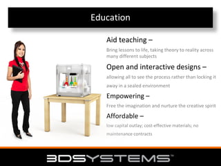 Education
Aid teaching –
Bring lessons to life, taking theory to reality across
many different subjects

Open and interactive designs –
allowing all to see the process rather than locking it
away in a sealed environment

Empowering –
Free the imagination and nurture the creative spirit

Affordable –
low capital outlay; cost‐effective materials; no
maintenance contracts

 