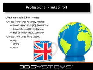 Professional Printability!
Over nine different Print Modes
•Choose from three Accuracy modes:
– Standard Definition (SD): 500 Micron
– Crisp Definition (CD): 250 Micron
– High Definition (HD): 125 Micron

•Choose from three Print Modes:
– Light
– Strong
– Solid

 