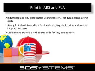 Print in ABS and PLA
• Industrial grade ABS plastic is the ultimate material for durable long lasting
parts
• Strong PLA plastic is excellent for fine details, large bold prints and soluble
support structures!
• Use opposite materials in the same build for Easy peel support!

 