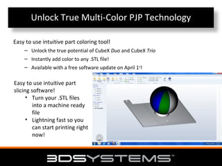 Unlock True Multi-Color PJP Technology
Easy to use intuitive part coloring tool!
– Unlock the true potential of CubeX Duo and CubeX Trio
– Instantly add color to any .STL file!
– Available with a free software update on April 1st!

Easy to use intuitive part
slicing software!
• Turn your .STL files
into a machine ready
file
• Lightning fast so you
can start printing right
now!

 
