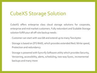 CubeXSStorage Solution 
CubeXSoffersenterpriseclasscloudstoragesolutionsforcorporate, enterpriseandmidmarketcustomers.FullyredundantandScalableStoragesolutionfulfillyouralloff-sitebackupneeds: 
-Customer can start with 100 GB and extend up to many Tara bytes 
-Storage is based on ZFS RAID, which provides extended Red / Write speed, Protection and redundancy 
-Storage is powered with SyncrifySoftware utility which provides Security, Versioning, accessibility, alerts, scheduling, two-way Sysnc, increamentalbackups and many more  