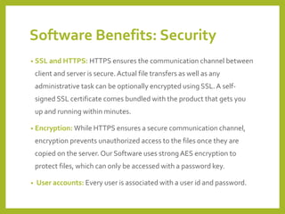 Software Benefits: Security 
•SSL and HTTPS:HTTPS ensures the communication channel between client and server is secure. Actual file transfers as well as any administrative task can be optionally encrypted using SSL. A self- signed SSL certificate comes bundled with the product that gets you up and running within minutes. 
•Encryption:While HTTPS ensures a secure communication channel, encryption prevents unauthorized access to the files once they are copied on the server. Our Software uses strong AES encryption to protect files, which can only be accessed with a password key. 
•User accounts: Every user is associated with a user id and password.  