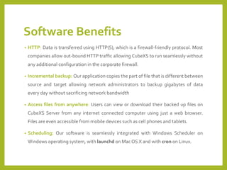 Software Benefits 
•HTTP:DataistransferredusingHTTP(S),whichisafirewall-friendlyprotocol.Mostcompaniesallowout-boundHTTPtrafficallowingCubeXStorunseamlesslywithoutanyadditionalconfigurationinthecorporatefirewall. 
•Incrementalbackup:Ourapplicationcopiesthepartoffilethatisdifferentbetweensourceandtargetallowingnetworkadministratorstobackupgigabytesofdataeverydaywithoutsacrificingnetworkbandwidth 
•Accessfilesfromanywhere:UserscanviewordownloadtheirbackedupfilesonCubeXSServerfromanyinternetconnectedcomputerusingjustawebbrowser. Filesareevenaccessiblefrommobiledevicessuchascellphonesandtablets. 
•Scheduling:OursoftwareisseamlesslyintegratedwithWindowsScheduleronWindowsoperatingsystem,withlaunchdonMacOSXandwithcrononLinux.  